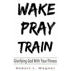 Wake Pray Train: Glorifying God with Your Fitness, Paperback - Robert Wagner imagine