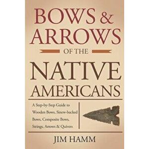 Bows and Arrows of the Native Americans: A Complete Step-By-Step Guide to Wooden Bows, Sinew-Backed Bows, Composite Bows, Strings, Arrows, and Quivers imagine