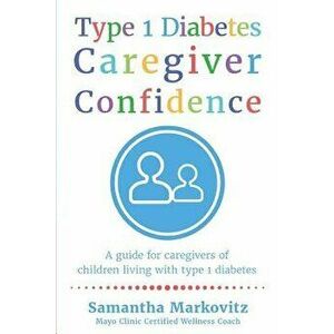 Type 1 Diabetes Caregiver Confidence: A Guide for Caregivers of Children Living with Type 1 Diabetes, Paperback - Samantha Markovitz imagine