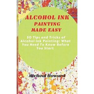 Alcohol Ink Painting Made Easy: 50 Tips and Tricks To Alcohol Painting: What You Need To Know Before You Start (For Every Beginner and Professional Ar imagine