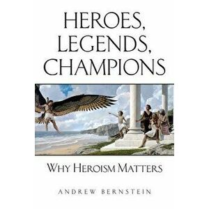 Heroes, Legends, Champions: Why Heroism Matters, Paperback - Andrew Bernstein imagine