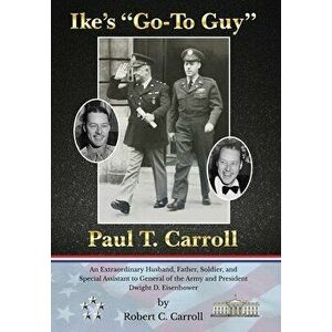 Ike's "Go-To Guy, " Paul T. Carroll: An Extraordinary Husband, Father, Soldier, and Special Assistant to General of the Army and President Dwight D. Ei imagine