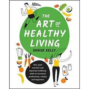 The Art of Healthy Living: How Good Nutrition and Improved Well-Being Leads to Increased Productivity, Vitality and Happiness, Paperback - Denise Kell imagine
