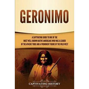 Geronimo: A Captivating Guide to One of the Most Well-Known Native Americans Who Was a Leader of the Apache Tribe and a Prominen - Captivating History imagine