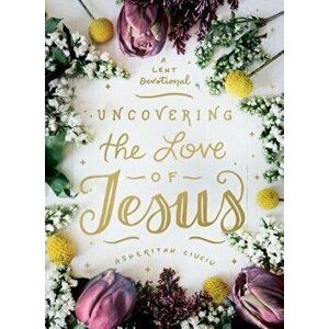 Uncovering the Love of Jesus: A Lent Devotional, Hardcover - Asheritah Ciuciu imagine