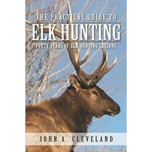 The Practical Guide To Elk Hunting: Forty Years Of Elk Hunting Lessons, Paperback - John A. Cleveland imagine