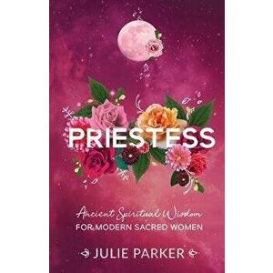 Priestess: Ancient Spiritual Wisdom for Modern Sacred Women, Paperback - Julie Parker imagine