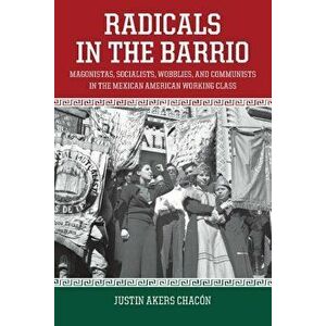 Radicals in the Barrio: Magonistas, Socialists, Wobblies, and Communists in the Mexican-American Working Class, Paperback - Justin Akers Chacon imagine