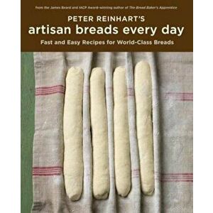 Peter Reinhart's Artisan Breads Every Day: Fast and Easy Recipes for World-Class Breads, Hardcover - Peter Reinhart imagine