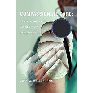 Compassionate Care: An Inspirational Guide for Caregivers of the Seriously Ill., Paperback - Phd John W. Walton imagine