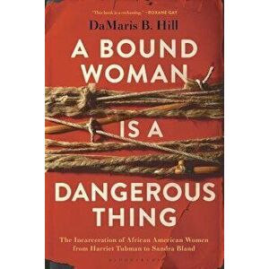 A Bound Woman Is a Dangerous Thing: The Incarceration of African American Women from Harriet Tubman to Sandra Bland, Paperback - Damaris B. Hill imagine