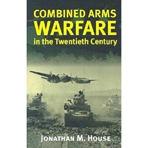 Combined Arms Warfare in the Twentieth Century, Paperback - Jonathan M. House imagine