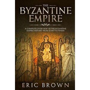 The Byzantine Empire: A Complete Overview Of The Byzantine Empire History from Start to Finish, Paperback - Eric Brown imagine