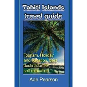 Tahiti Islands Travel Guide: Tourism, Holiday and Vacation, Best Destination for Self-Relaxation, Paperback - Ade Pearson imagine