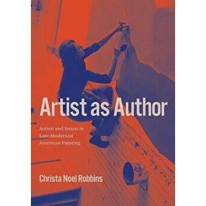 Artist as Author: Action and Intent in Late-Modernist American Painting, Hardcover - Christa Noel Robbins imagine