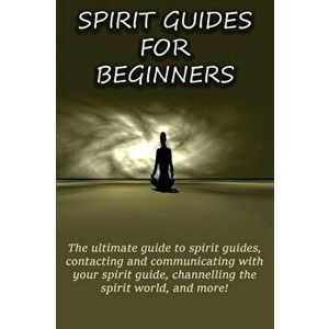 Spirit Guides for Beginners: The ultimate guide to spirit guides, contacting and communicating with your spirit guide, channelling the spirit world, P imagine