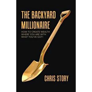 The Backyard Millionaire: How to Create Wealth Where You Are with What You've Got!, Paperback - Chris Story imagine