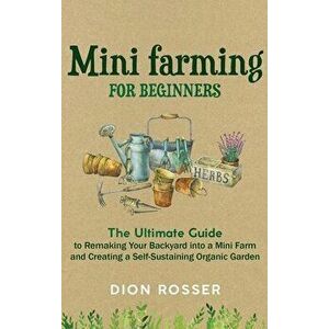 Mini Farming for Beginners: The Ultimate Guide to Remaking Your Backyard into a Mini Farm and Creating a Self-Sustaining Organic Garden - Dion Rosser imagine