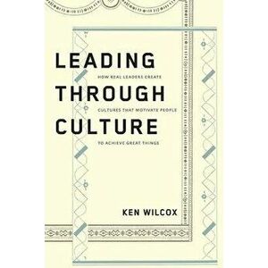 Leading Through Culture: How Real Leaders Create Cultures That Motivate People to Achieve Great Things, Paperback - Ken Wilcox imagine