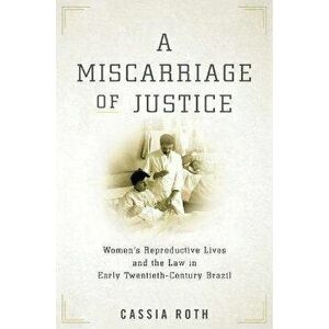 A Miscarriage of Justice: Women's Reproductive Lives and the Law in Early Twentieth-Century Brazil, Paperback - Cassia Roth imagine