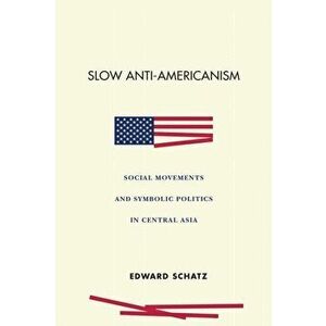 Slow Anti-Americanism: Social Movements and Symbolic Politics in Central Asia, Paperback - Edward Schatz imagine