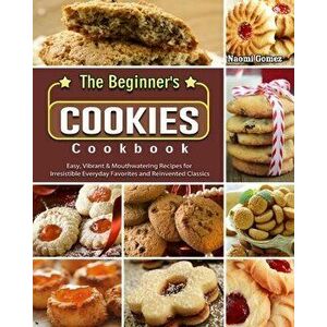 The Beginner's Cookies Cookbook: Easy, Vibrant & Mouthwatering Recipes for Irresistible Everyday Favorites and Reinvented Classics - Naomi Gomez imagine