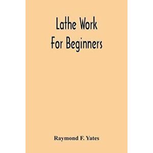 Lathe Work For Beginners; A Practical Treatise On Lathe Work With Complete Instructions For Properly Using The Various Tools, Including Complete Direc imagine