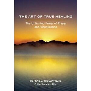 The Art of True Healing: The Unlimited Power of Prayer and Visualization, Paperback - Israel Regardie imagine