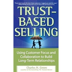 Trust-Based Selling: Using Customer Focus and Collaboration to Build Long-Term Relationships, Hardcover - Charles H. Green imagine