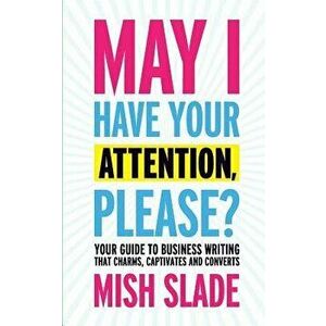 May I Have Your Attention, Please? Your Guide to Business Writing That Charms, Captivates and Converts, Paperback - Mish Slade imagine