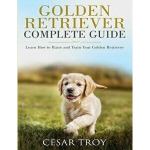 Golden Retriever Complete Guide: Learn How to Raise and Train Your Golden Retriever, Paperback - Cesar Troy imagine