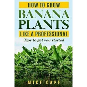 How to grow Banana Plants like a Professional: Beginner's guide and tips to get you started, Paperback - Mike Cape imagine