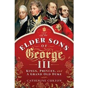 Elder Sons of George III. Kings, Princes, and a Grand Old Duke, Hardback - Catherine Curzon imagine