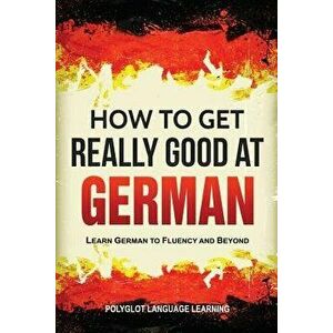 How to Get Really Good at German: Learn German to Fluency and Beyond, Paperback - Language Learning Polyglot imagine