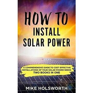 How to Install Solar Power: A Comprehensive Guide to Cost Effective Installations of Your Solar Power Needs (Two Books in One), Paperback - Mike Holsw imagine