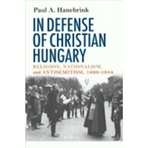 In Defense of Christian Hungary. Religion, Nationalism, and Antisemitism, 1890-1944, Paperback - Paul A. Hanebrink imagine