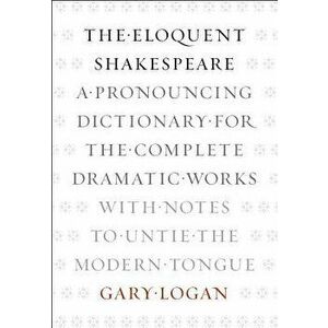 The Eloquent Shakespeare: A Pronouncing Dictionary for the Complete Dramatic Works with Notes to Untie the Modern Tongue, Paperback - Gary Logan imagine