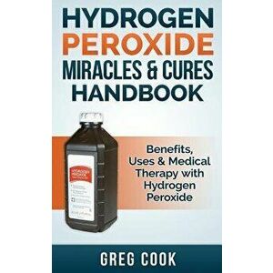 Hydrogen Peroxide Miracles & Cures Handbook: Benefits, Uses & Medical Therapy with Hydrogen Peroxide, Paperback - Greg Cook imagine