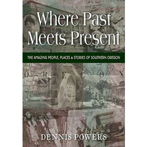 Where Past Meets Present: The Amazing People, Places & Stories of Southern Oregon, Paperback - Dennis Powers imagine