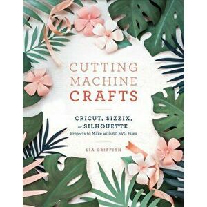Cutting Machine Crafts with Your Cricut, Sizzix, or Silhouette: Die Cutting Machine Projects to Make with 60 Svg Files, Paperback - Lia Griffith imagine