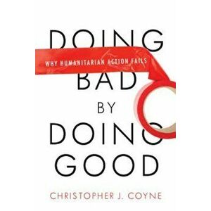 Doing Bad by Doing Good: Why Humanitarian Action Fails, Paperback - Christopher J. Coyne imagine