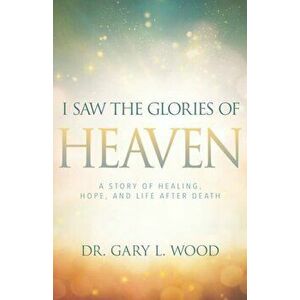 I Saw the Glories of Heaven: A Story of Healing, Hope, and Life After Death, Paperback - Gary L. Wood imagine