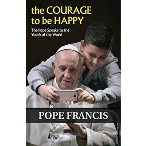 The Courage to Be Happy: The Pope Speaks to the Youth of the World, Paperback - Francis imagine