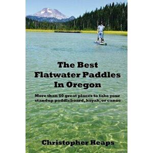 The Best Flatwater Paddles in Oregon: More Than 50 Great Places to Take Your Standup Paddleboard, Kayak, or Canoe, Paperback - Christopher Heaps imagine