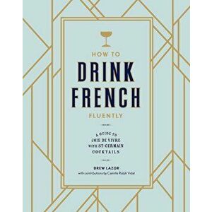 How to Drink French Fluently: A Guide to Joie de Vivre with St-Germain Cocktails, Hardcover - Drew Lazor imagine