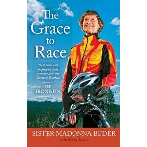 The Grace to Race: The Wisdom and Inspiration of the 80-Year-Old World Champion Triathlete Known as the Iron Nun, Paperback - Sister Madonna Buder imagine