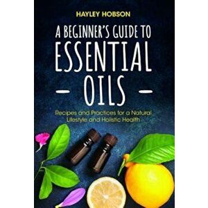 A Beginner's Guide to Essential Oils: Recipes and Practices for a Natural Lifestyle and Holistic Health, Hardcover - Hayley Hobson imagine