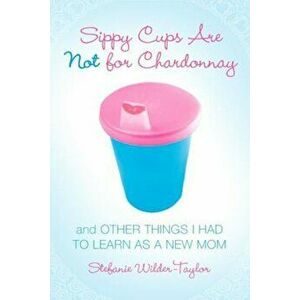 Sippy Cups Are Not for Chardonnay: And Other Things I Had to Learn as a New Mom, Paperback - Stefanie Wilder-Taylor imagine