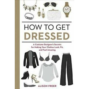 How to Get Dressed: A Costume Designer's Secrets for Making Your Clothes Look, Fit, and Feel Amazing, Paperback - Alison Freer imagine