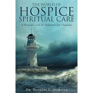 The World of Hospice Spiritual Care: A Practical Guide for Palliative Care Chaplains, Paperback - Dr Douglas G. Sullivan imagine